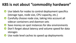 K8S is not about “commodity hardware”
Use labels for nodes to control deployment specifics
(storage type, node size, CPU capacity, etc.)
Carefully choose node size, taking into account all
sidecar containers and daemon sets
Save money on spot instances for dev environments
Don’t forget about latency and volume speed for data
storages
Use node level caches to speed up deployments
 