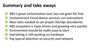 Summary and take aways
K8S is great orchestration tool, but not given for free
Containerized Cloud Native services run everywhere
New roles needed to set proper DevOps boundaries
K8S ecosystem is hype-driven and growing very quickly
Environment should be really easy to start
Everything is still working on hardware
Pay special attention to security and network
 