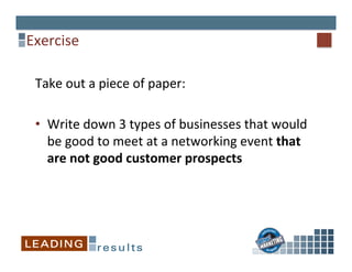 Exercise	
  
Take	
  out	
  a	
  piece	
  of	
  paper:	
  
•  Write	
  down	
  3	
  types	
  of	
  businesses	
  that	
  would	
  
be	
  good	
  to	
  meet	
  at	
  a	
  networking	
  event	
  that	
  
are	
  not	
  good	
  customer	
  prospects	
  
 