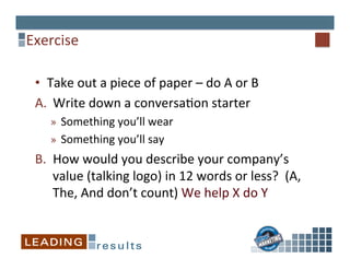 Exercise	
  
•  Take	
  out	
  a	
  piece	
  of	
  paper	
  –	
  do	
  A	
  or	
  B	
  
A.  Write	
  down	
  a	
  conversa%on	
  starter	
  
»  Something	
  you’ll	
  wear	
  
»  Something	
  you’ll	
  say	
  
B.  How	
  would	
  you	
  describe	
  your	
  company’s	
  
value	
  (talking	
  logo)	
  in	
  12	
  words	
  or	
  less?	
  	
  (A,	
  
The,	
  And	
  don’t	
  count)	
  We	
  help	
  X	
  do	
  Y	
  
 