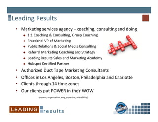 Leading	
  Results	
  
•  Marke%ng	
  services	
  agency	
  –	
  coaching,	
  consul%ng	
  and	
  doing	
  	
  
u  1:1	
  Coaching	
  &	
  Consul%ng,	
  Group	
  Coaching	
  
u  Frac%onal	
  VP	
  of	
  Marke%ng	
  
u  Public	
  Rela%ons	
  &	
  Social	
  Media	
  Consul%ng	
  
u  Referral	
  Marke%ng	
  Coaching	
  and	
  Strategy	
  
u  Leading	
  Results	
  Sales	
  and	
  Marke%ng	
  Academy	
  
u  Hubspot	
  Cer%ﬁed	
  Partner	
  
•  Authorized	
  Duct	
  Tape	
  Marke%ng	
  Consultants	
  
•  Oﬃces	
  in	
  Los	
  Angeles,	
  Boston,	
  Philadelphia	
  and	
  Charlo^e	
  
•  Clients	
  through	
  14	
  %me	
  zones	
  
•  Our	
  clients	
  put	
  POWER	
  in	
  their	
  WOW	
  
	
   	
   	
  	
  	
  (process,	
  organiza%on,	
  why,	
  exper%se,	
  referability)	
  
 