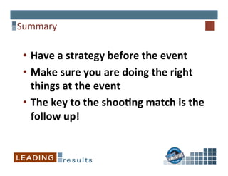  
	
  
Summary	
  	
  
•  Have	
  a	
  strategy	
  before	
  the	
  event	
  
•  Make	
  sure	
  you	
  are	
  doing	
  the	
  right	
  
things	
  at	
  the	
  event	
  
•  The	
  key	
  to	
  the	
  shooCng	
  match	
  is	
  the	
  
follow	
  up!	
  
 