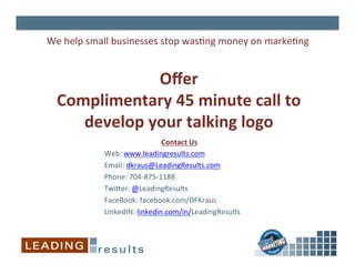 Oﬀer	
  
Complimentary	
  45	
  minute	
  call	
  to	
  
develop	
  your	
  talking	
  logo	
  
We	
  help	
  small	
  businesses	
  stop	
  was%ng	
  money	
  on	
  marke%ng	
  
	
  
Contact	
  Us	
  
Web:	
  www.leadingresults.com	
  
Email:	
  dkraus@LeadingResults.com 	
  	
  
Phone:	
  704-­‐875-­‐1188	
  
Twi^er:	
  @LeadingResults	
  
FaceBook:	
  facebook.com/DFKraus	
  
LinkedIN:	
  linkedin.com/in/LeadingResults	
  
 