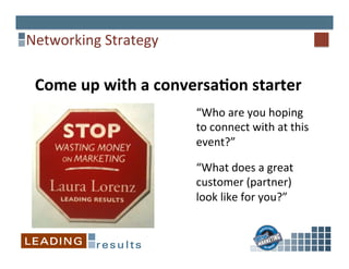 Networking	
  Strategy	
  
Come	
  up	
  with	
  a	
  conversaCon	
  starter	
  	
  
“Who	
  are	
  you	
  hoping	
  
to	
  connect	
  with	
  at	
  this	
  
event?”	
  
“What	
  does	
  a	
  great	
  
customer	
  (partner)	
  
look	
  like	
  for	
  you?”	
  
 