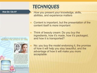 TECHNIQUES
How Do I Do It?      How you present your knowledge, skills,
                      abilities, and experience matters

                     Content is important, but the presentation of the
                      content itself is more important

                     Think of beauty cream: Do you buy the
                      ingredients, how it’s made, how it’s packaged,
                      and how it is transported?

                     No: you buy the model endorsing it, the promise
                      of how it will help you stay beautiful, and the
                      advantage of how it will make you more
                      acceptable
 
