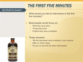 THE FIRST FIVE MINUTES
How Would You Answer?

                           What would you tell an interviewer in the first
                            five minutes?

                           Most people would focus on:
                                What they have done
                                Things they know
                                Projects they have completed


                           These answers:
                                Tell the interviewer what is already in your resume
                                Offer no “Wow” factor
                                Put you on par with the other interviewees
 