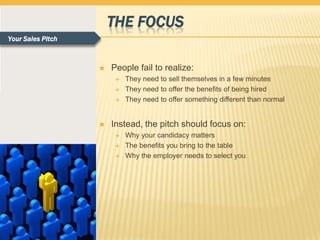 THE FOCUS
Your Sales Pitch



                      People fail to realize:
                           They need to sell themselves in a few minutes
                           They need to offer the benefits of being hired
                           They need to offer something different than normal


                      Instead, the pitch should focus on:
                           Why your candidacy matters
                           The benefits you bring to the table
                           Why the employer needs to select you
 