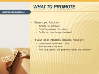 WHAT TO PROMOTE
Examples of Excellence



                            Ensure you focus on:
                                 Targets you achieved
                                 Projects you have converted
                                 Profits you have brought on board


                            If your job is internally focused, focus on:
                                 Improvements you have created
                                 Success within the team
                                 How your position and presence helped the company
 