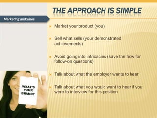 THE APPROACH IS SIMPLE
Marketing and Sales

                         Market your product (you)

                         Sell what sells (your demonstrated
                          achievements)

                         Avoid going into intricacies (save the how for
                          follow-on questions)

                         Talk about what the employer wants to hear

                         Talk about what you would want to hear if you
                          were to interview for this position
 