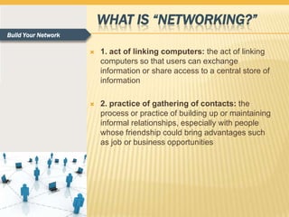 WHAT IS “NETWORKING?”
Build Your Network

                        1. act of linking computers: the act of linking
                         computers so that users can exchange
                         information or share access to a central store of
                         information

                        2. practice of gathering of contacts: the
                         process or practice of building up or maintaining
                         informal relationships, especially with people
                         whose friendship could bring advantages such
                         as job or business opportunities
 