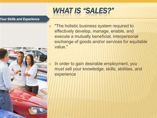 WHAT IS “SALES?”
Your Skills and Experience

                                "The holistic business system required to
                                 effectively develop, manage, enable, and
                                 execute a mutually beneficial, interpersonal
                                 exchange of goods and/or services for equitable
                                 value."


                                In order to gain desirable employment, you
                                 must sell your knowledge, skills, abilities, and
                                 experience
 