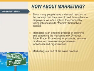 HOW ABOUT MARKETING?
Better than “Sales?”
                          Since many people have a visceral reaction to
                           the concept that they need to sell themselves to
                           employers, we often lighten the concept by
                           telling job seekers to “Market” themselves
                           instead

                          Marketing is an ongoing process of planning
                           and executing the marketing mix (Product,
                           Price, Place, Promotion) for products, services
                           or ideas to create exchange between
                           individuals and organizations

                          Marketing is a part of the sales process
 