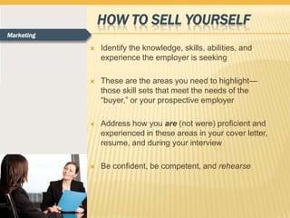 HOW TO SELL YOURSELF
Marketing

               Identify the knowledge, skills, abilities, and
                experience the employer is seeking

               These are the areas you need to highlight—
                those skill sets that meet the needs of the
                “buyer,” or your prospective employer

               Address how you are (not were) proficient and
                experienced in these areas in your cover letter,
                resume, and during your interview

               Be confident, be competent, and rehearse
 
