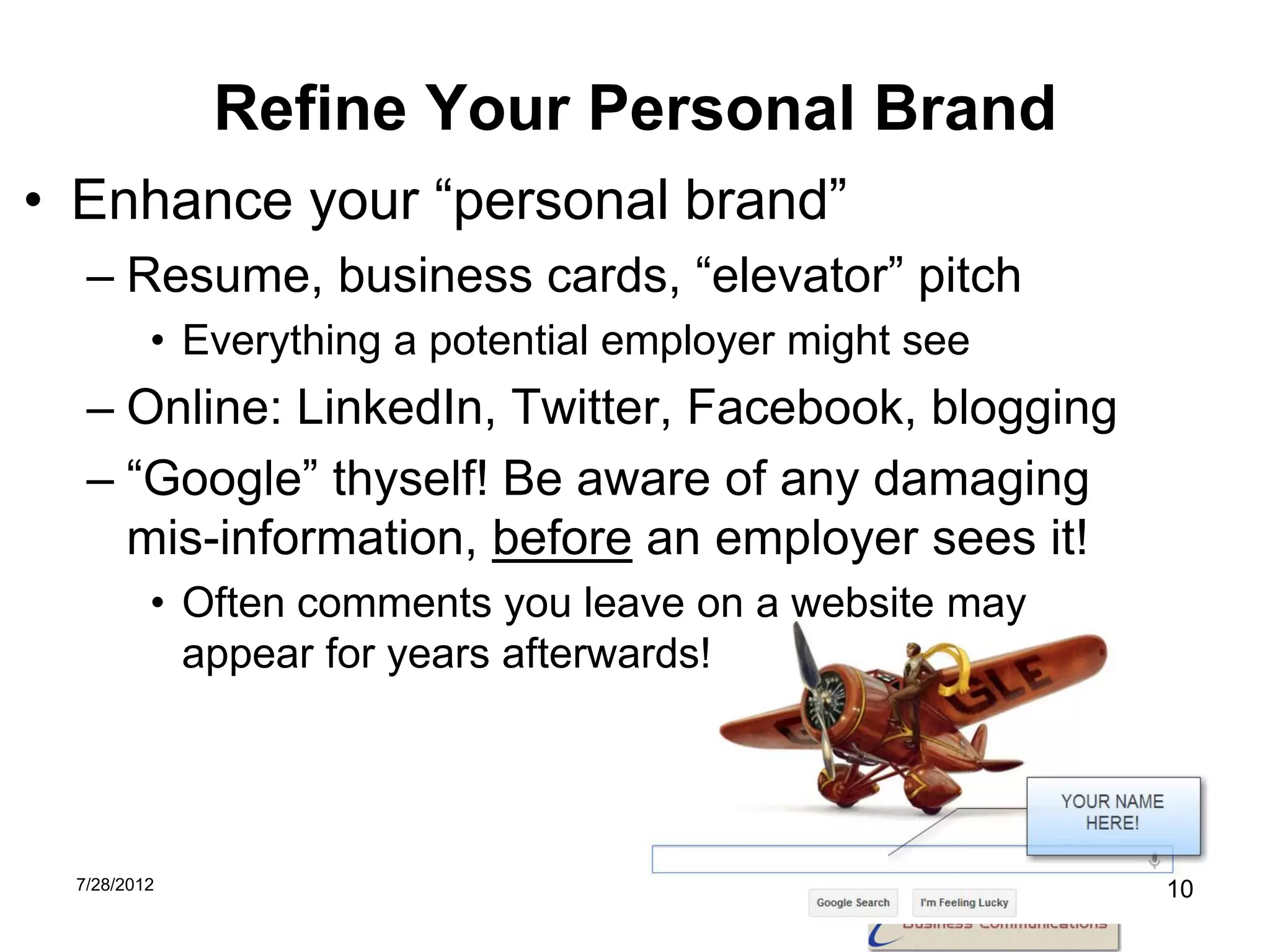 Refine Your Personal Brand
• Enhance your “personal brand”
  – Resume, business cards, “elevator” pitch
         • Everything a potential employer might see
  – Online: LinkedIn, Twitter, Facebook, blogging
  – “Google” thyself! Be aware of any damaging
    mis-information, before an employer sees it!
         • Often comments you leave on a website may
           appear for years afterwards!




 7/28/2012                                             10
 