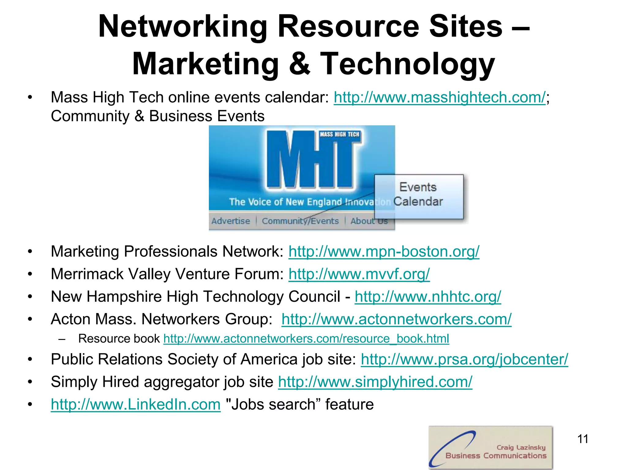 Networking Resource Sites –
              Marketing & Technology
•   Mass High Tech online events calendar: http://www.masshightech.com/;
    Community & Business Events




•   Marketing Professionals Network: http://www.mpn-boston.org/
•   Merrimack Valley Venture Forum: http://www.mvvf.org/
•   New Hampshire High Technology Council - http://www.nhhtc.org/
•   Acton Mass. Networkers Group: http://www.actonnetworkers.com/
     –   Resource book http://www.actonnetworkers.com/resource_book.html
•   Public Relations Society of America job site: http://www.prsa.org/jobcenter/
•   Simply Hired aggregator job site http://www.simplyhired.com/
•   http://www.LinkedIn.com "Jobs search” feature

                                                                                   11
 