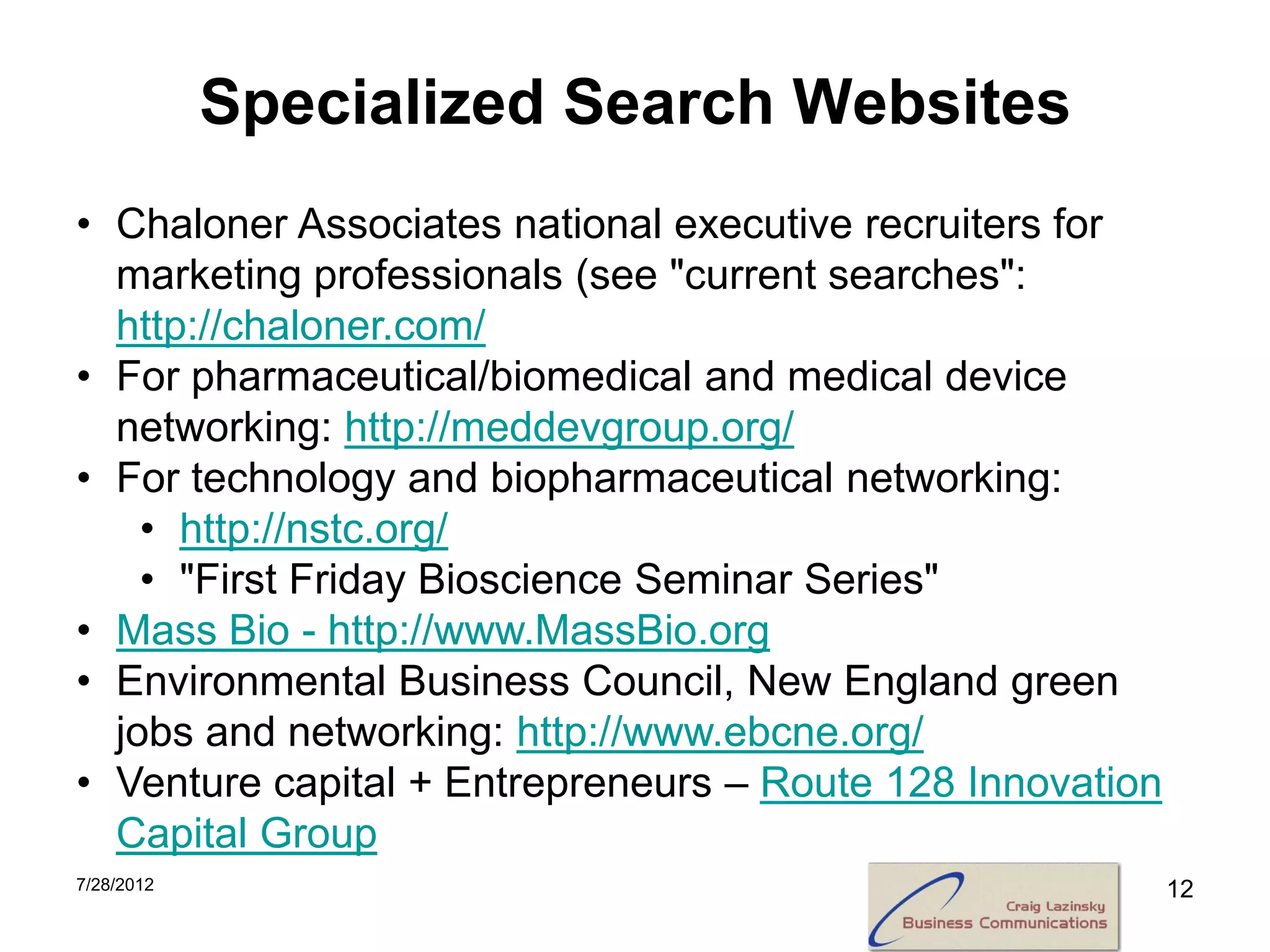 Specialized Search Websites
• Chaloner Associates national executive recruiters for
  marketing professionals (see "current searches":
  http://chaloner.com/
• For pharmaceutical/biomedical and medical device
  networking: http://meddevgroup.org/
• For technology and biopharmaceutical networking:
    • http://nstc.org/
    • "First Friday Bioscience Seminar Series"
• Mass Bio - http://www.MassBio.org
• Environmental Business Council, New England green
  jobs and networking: http://www.ebcne.org/
• Venture capital + Entrepreneurs – Route 128 Innovation
  Capital Group
7/28/2012                                                  12
 