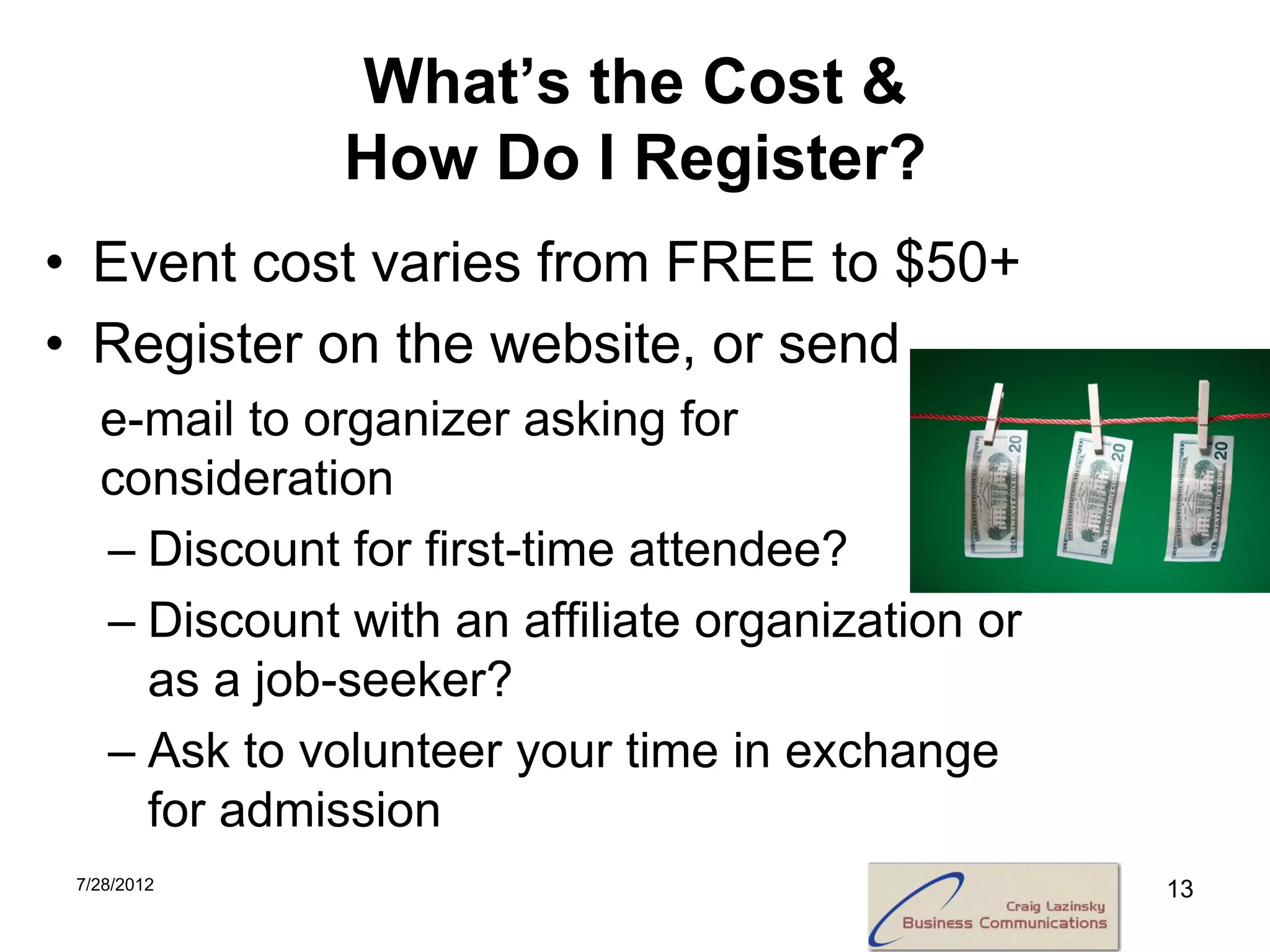 What’s the Cost &
              How Do I Register?
• Event cost varies from FREE to $50+
• Register on the website, or send
   e-mail to organizer asking for
   consideration
   – Discount for first-time attendee?
   – Discount with an affiliate organization or
     as a job-seeker?
   – Ask to volunteer your time in exchange
     for admission
 7/28/2012                                        13
 