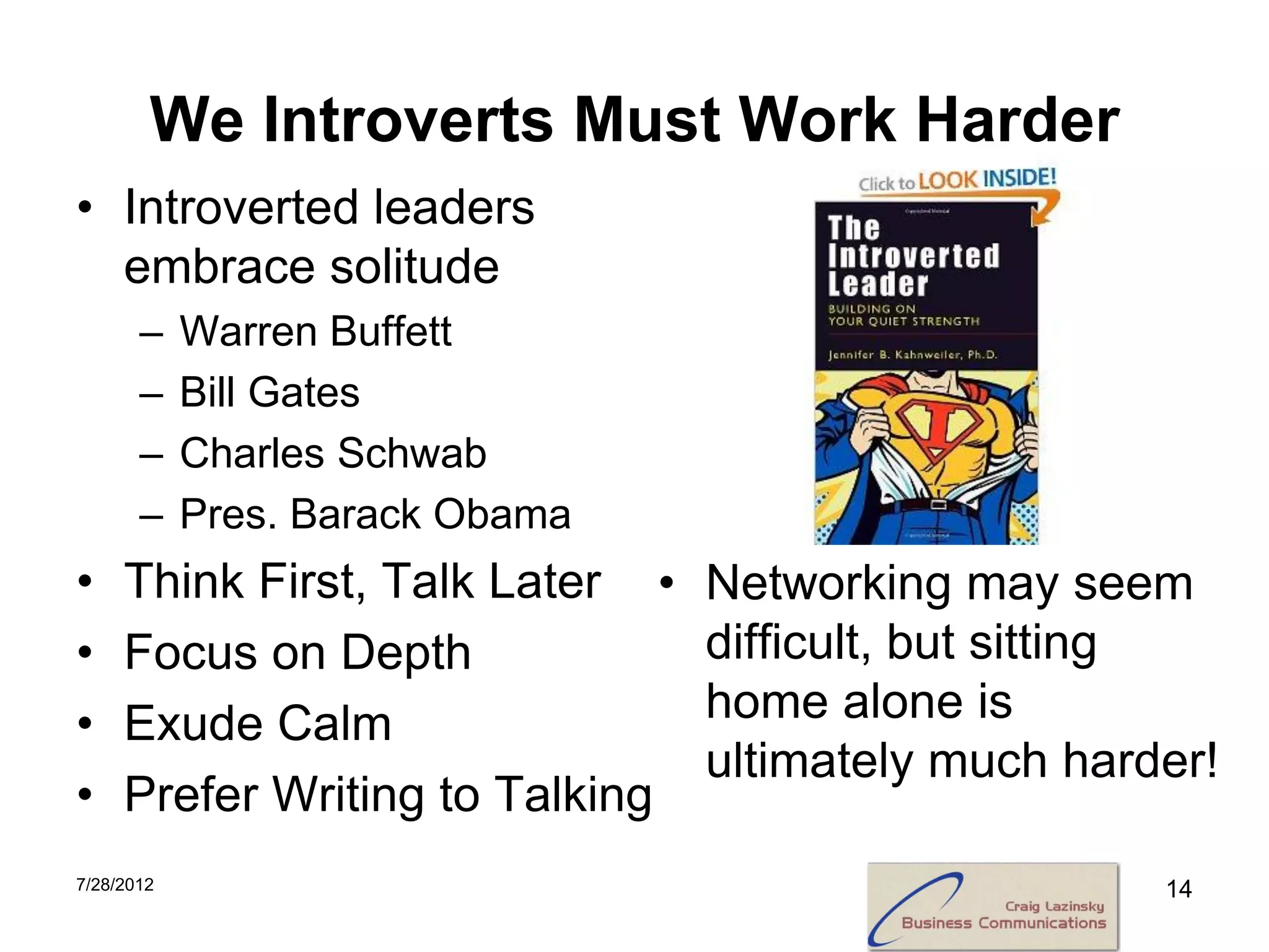 We Introverts Must Work Harder
• Introverted leaders
  embrace solitude
       –    Warren Buffett
       –    Bill Gates
       –    Charles Schwab
       –    Pres. Barack Obama
•    Think First, Talk Later •   Networking may seem
•    Focus on Depth              difficult, but sitting
•    Exude Calm                  home alone is
                                 ultimately much harder!
•    Prefer Writing to Talking
7/28/2012                                            14
 