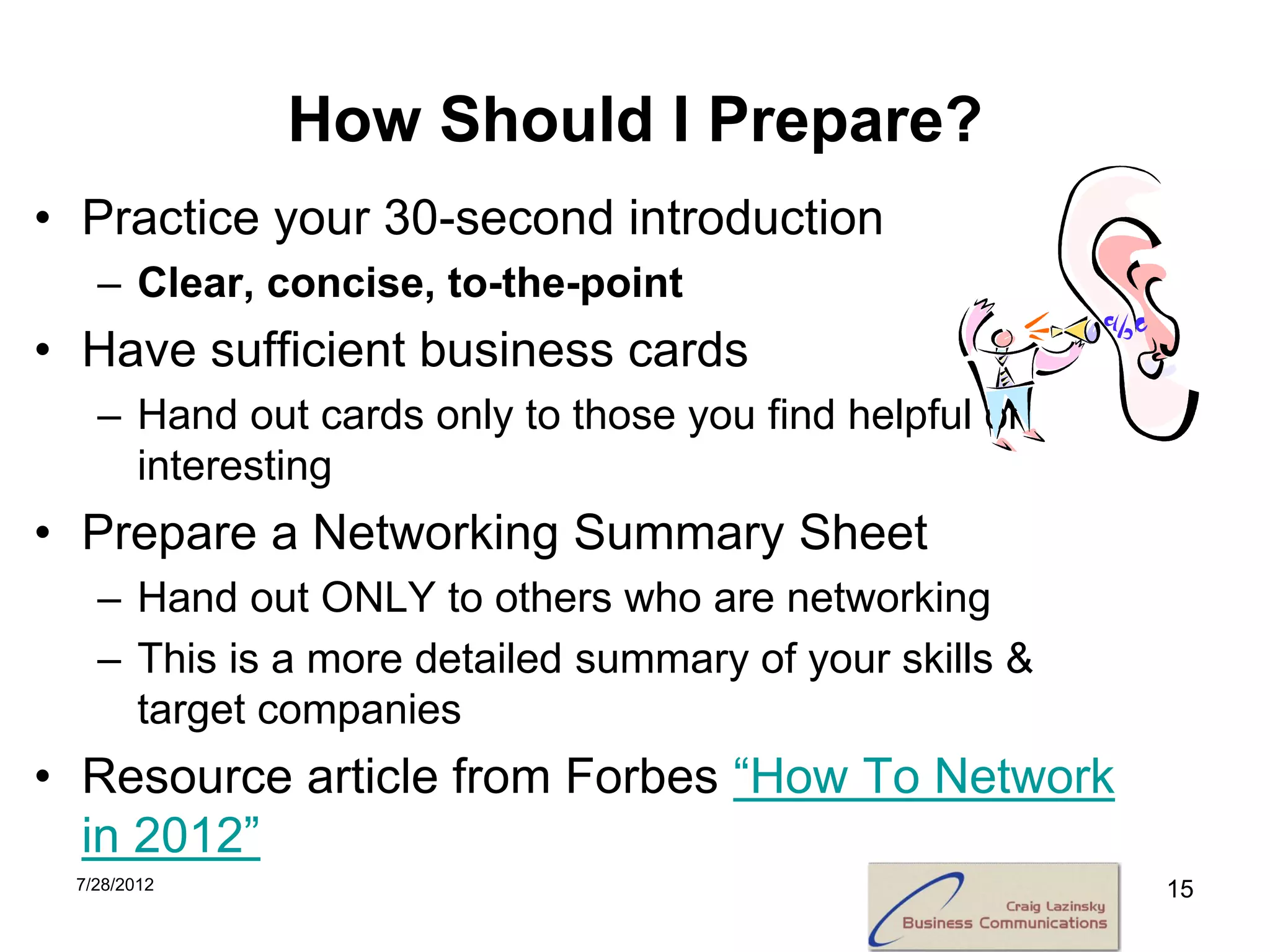 How Should I Prepare?
• Practice your 30-second introduction
   – Clear, concise, to-the-point
• Have sufficient business cards
   – Hand out cards only to those you find helpful or
     interesting
• Prepare a Networking Summary Sheet
   – Hand out ONLY to others who are networking
   – This is a more detailed summary of your skills &
     target companies
• Resource article from Forbes “How To Network
  in 2012”
 7/28/2012                                              15
 