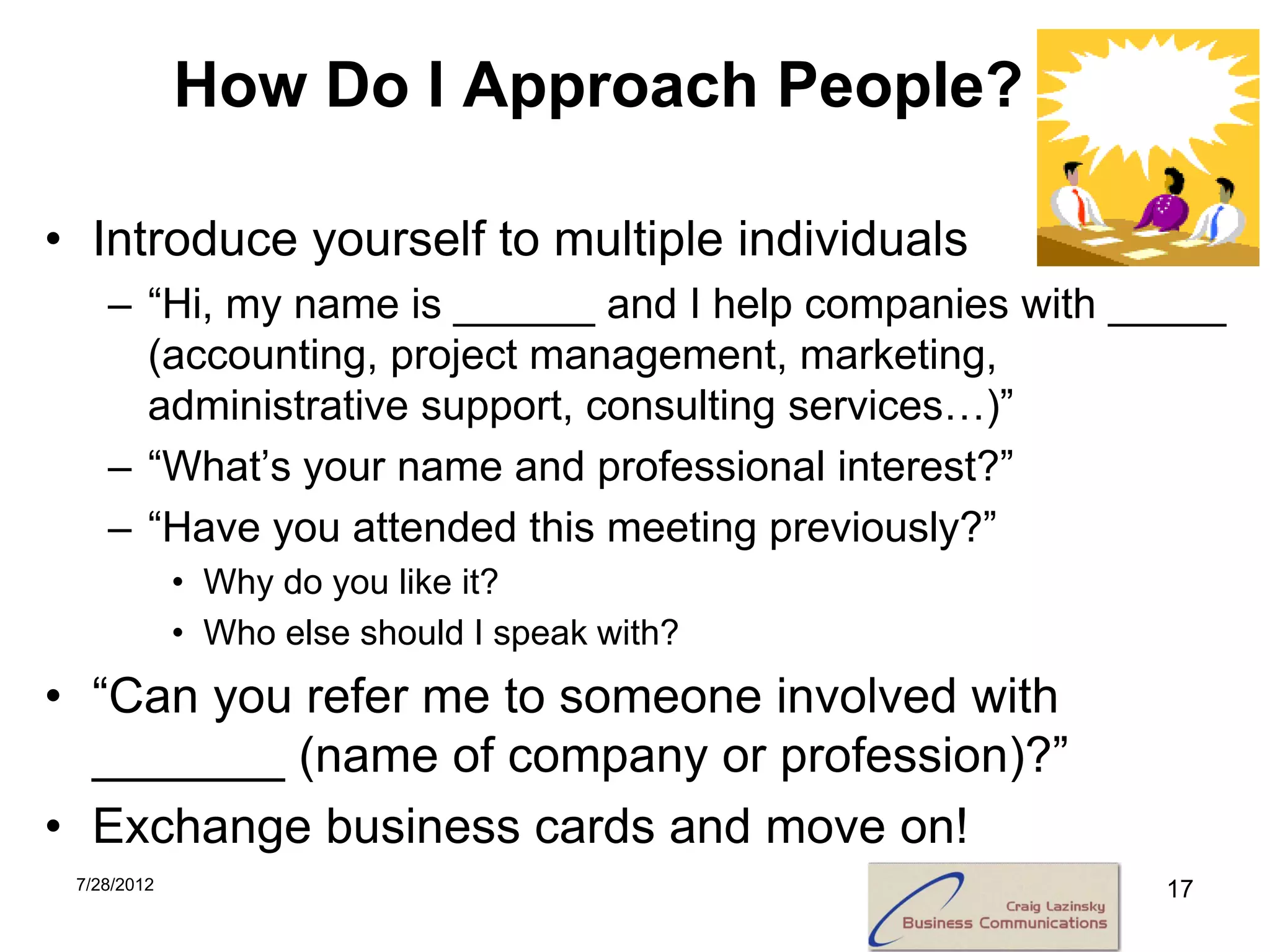 How Do I Approach People?

• Introduce yourself to multiple individuals
    – “Hi, my name is ______ and I help companies with _____
      (accounting, project management, marketing,
      administrative support, consulting services…)”
    – “What’s your name and professional interest?”
    – “Have you attended this meeting previously?”
             • Why do you like it?
             • Who else should I speak with?
• “Can you refer me to someone involved with
  _______ (name of company or profession)?”
• Exchange business cards and move on!
 7/28/2012                                               17
 