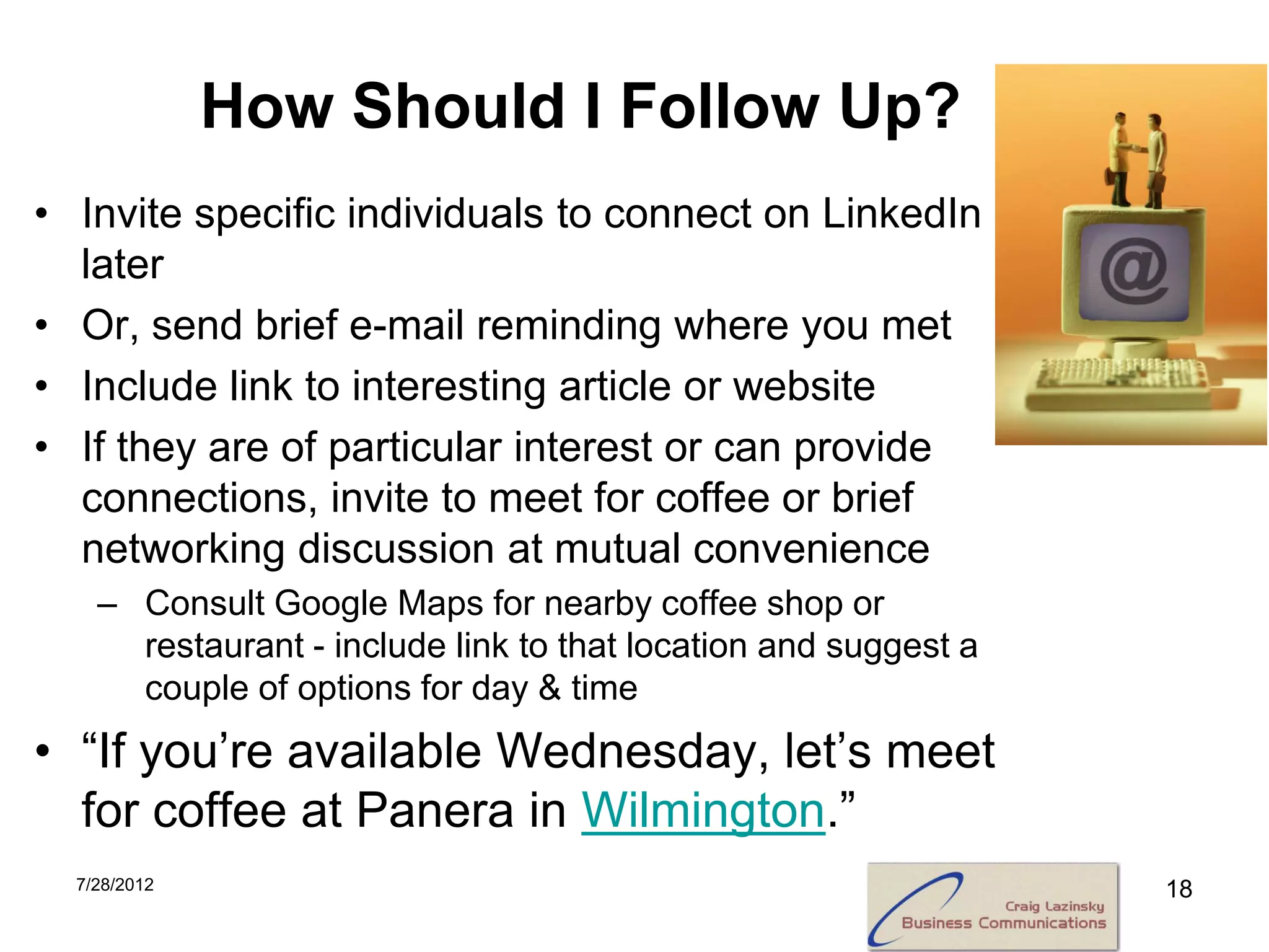 How Should I Follow Up?
• Invite specific individuals to connect on LinkedIn
  later
• Or, send brief e-mail reminding where you met
• Include link to interesting article or website
• If they are of particular interest or can provide
  connections, invite to meet for coffee or brief
  networking discussion at mutual convenience
    – Consult Google Maps for nearby coffee shop or
      restaurant - include link to that location and suggest a
      couple of options for day & time
• “If you’re available Wednesday, let’s meet
  for coffee at Panera in Wilmington.”
  7/28/2012                                                      18
 