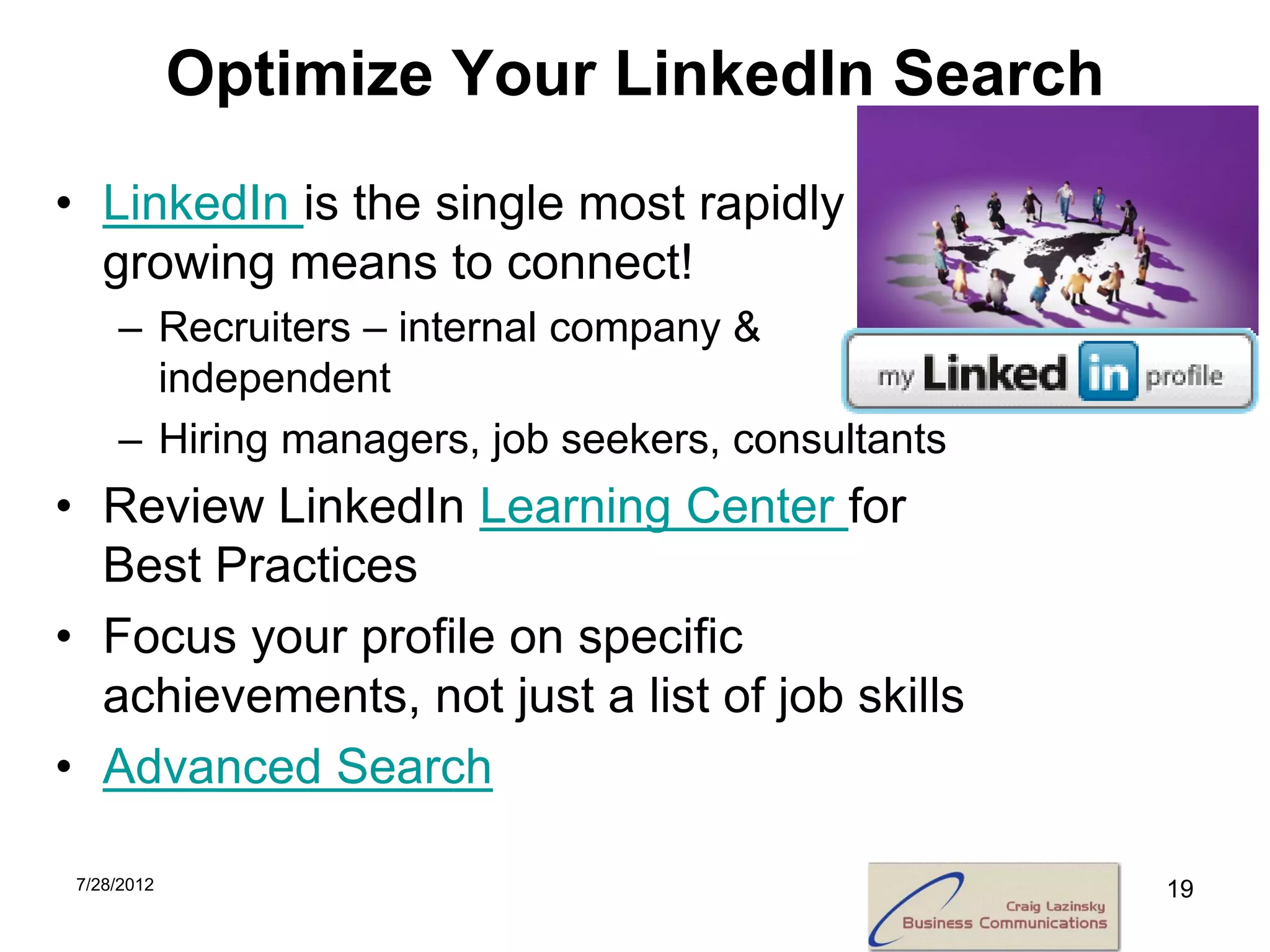 Optimize Your LinkedIn Search
• LinkedIn is the single most rapidly
  growing means to connect!
     – Recruiters – internal company &
       independent
     – Hiring managers, job seekers, consultants
• Review LinkedIn Learning Center for
  Best Practices
• Focus your profile on specific
  achievements, not just a list of job skills
• Advanced Search

 7/28/2012                                         19
 