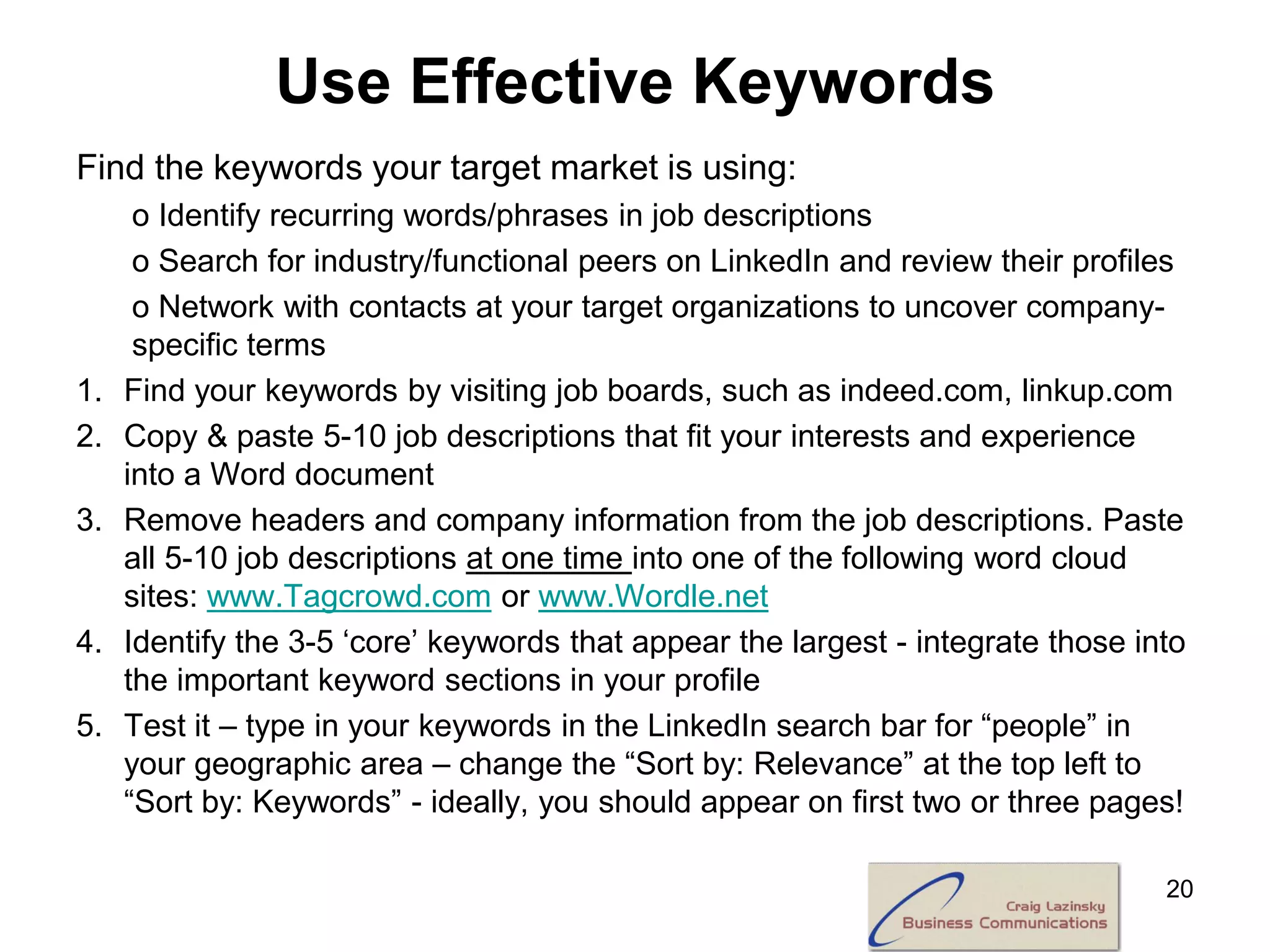 Use Effective Keywords
Find the keywords your target market is using:
      o Identify recurring words/phrases in job descriptions
      o Search for industry/functional peers on LinkedIn and review their profiles
      o Network with contacts at your target organizations to uncover company-
      specific terms
1.   Find your keywords by visiting job boards, such as indeed.com, linkup.com
2.   Copy & paste 5-10 job descriptions that fit your interests and experience
     into a Word document
3.   Remove headers and company information from the job descriptions. Paste
     all 5-10 job descriptions at one time into one of the following word cloud
     sites: www.Tagcrowd.com or www.Wordle.net
4.   Identify the 3-5 ‘core’ keywords that appear the largest - integrate those into
     the important keyword sections in your profile
5.   Test it – type in your keywords in the LinkedIn search bar for “people” in
     your geographic area – change the “Sort by: Relevance” at the top left to
     “Sort by: Keywords” - ideally, you should appear on first two or three pages!

                                                                                  20
 