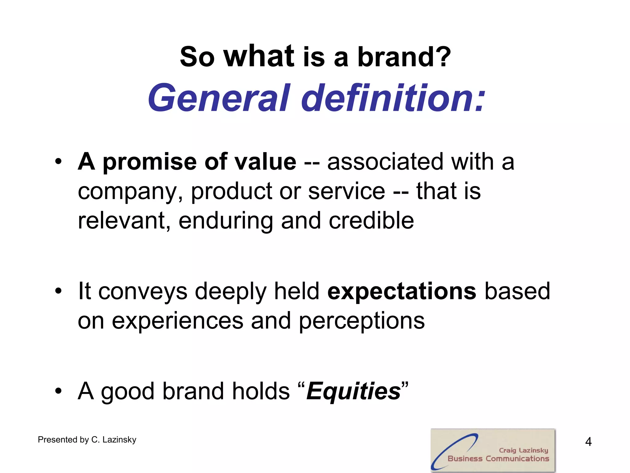So what is a brand?
                           General definition:
   • A promise of value -- associated with a
     company, product or service -- that is
     relevant, enduring and credible

   • It conveys deeply held expectations based
     on experiences and perceptions

   • A good brand holds “Equities”
Presented by C. Lazinsky                          4
 