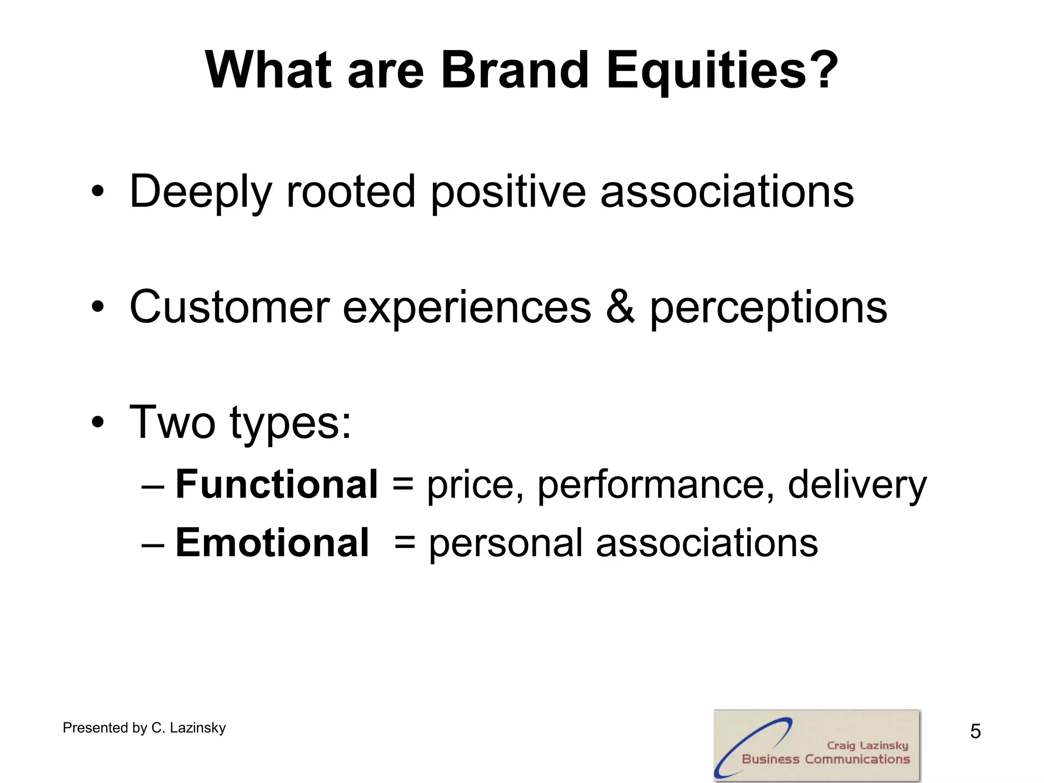 What are Brand Equities?

   • Deeply rooted positive associations

   • Customer experiences & perceptions

   • Two types:
           – Functional = price, performance, delivery
           – Emotional = personal associations



Presented by C. Lazinsky                                 5
 