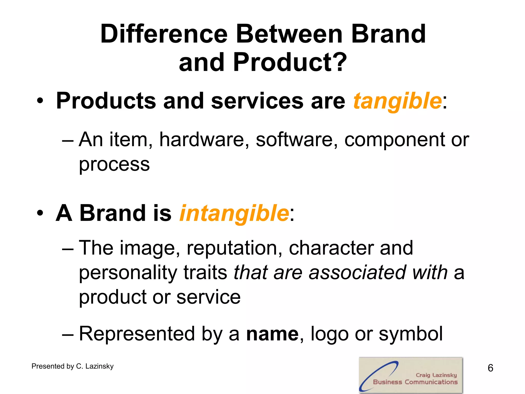 Difference Between Brand
                          and Product?
 • Products and services are tangible:
        – An item, hardware, software, component or
          process

 • A Brand is intangible:
        – The image, reputation, character and
          personality traits that are associated with a
          product or service
        – Represented by a name, logo or symbol
Presented by C. Lazinsky                                  6
 