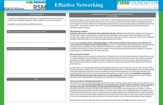 “The process of developing and activating your relationships to increase your business,
enhance your knowledge, expand your sphere of influence or serve the community.”
Ivan Misner, founder & chairman of BNI International
Networking is always a popular career topic, and the reason is simple: the people you know and those who know you will have an
enormous influence on your personal and career success. If you're an introvert and the very thought of networking makes you
want to dive for the nearest rabbit hole, that statement may provoke panic. But keep breathing, because networking doesn't have
to be painful -- not even for introverts. How's that? Let's first see why networking is important, and then we'll look at how
introverts can get in the game.
Why should you network?
People hire, give work to, and buy from other people they know, like, and trust. Networking allows people to meet others and
see what they're about, essentially with no strings attached. Networking is not the process of going somewhere armed with
business cards, ready to pounce on the first person you encounter to get their business or to get a job. That's the kind of behavior
that gives networking a bad name and leads nice people everywhere to dread it.
Instead, good networking involves relationship-building. It's the process by which you meet someone, learn about him, his
work, his interests, his family, what he needs and desires, and so on. It's developing an acquaintanceship that may yield benefits
someday for you or someone you know. Sometimes the benefits are immediate: occasionally, networking will reveal an
immediate need that you can meet or will lead you toward an as-yet undiscovered opportunity. More frequently, it's simply the
opening stages of a relationship that will mature over time.
How can introverts network?
One option reduces stress for introverts and folks who call themselves shy: structured networking events. Structured events, such
as "speed networking," match attendees and prescribe a set amount of time for conversation, so you don't have to worry about
breaking into clusters of people to introduce yourself, knowing how and when to end a conversation. Without the pressure to
figure out how to start and end a contact, you can focus instead on listening to your partner and sharing what you'd like him to
know about you.
Another option lies in recognizing the daily networking opportunities that come your way every time you meet someone. When
you meet someone at the gym, that's a chance for networking. Attending a party is a networking opportunity. Even attending your
child's little league game can be an occasion for networking. Through "social networking," you meet people with whom you
already have some connection. You can and should network whenever you meet someone, but you should be networking to
build relationships and not to get a job or get business or to get anything else. The best networking occurs when the person
with whom you're networking has no idea that you are networking. It's social behavior at its best.
How can you excel in networking conversations?
The bottom line is that you should seek to get to know other people, to look for opportunities to make yourself useful to them, to
be other-focused. First, and most importantly, this is an honorable way to conduct oneself in any setting. Second, people like to
talk about themselves and their business, but few people like to listen deeply. That's where introverts can shine. You will
distinguish yourself by focusing on the person with whom you're in conversation. She will appreciate your attention, and she'll
especially appreciate anything you can do to help her. One terrific way to follow up on a networking contact is to send an article
that would be of interest to your contact. It shows that you were paying attention, and it'll demonstrate your desire to help that
person. Your contact will be flattered by the attention, and she will reciprocate because she will be curious about the person who
is so nice and so interested in her and her business or her personal interests. That's a first step to building a strong connection.
Keep these tips in mind, and while you might not enjoy networking right away, you'll begin to find your comfort level.
What is your typical response when asked “What do you do?”
Notes
Networking Defined
Effective Networking
Networking for Introverts – Avoid Panic and Build Relationships
by Julie Fleming
What are the key messages you want your firm to be known for?
 