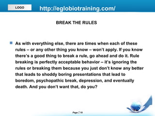 LOGO
              http://eglobiotraining.com/

                      BREAK THE RULES



 As with everything else, there are times when each of these
  rules – or any other thing you know – won’t apply. If you know
  there’s a good thing to break a rule, go ahead and do it. Rule
  breaking is perfectly acceptable behavior – it’s ignoring the
  rules or breaking them because you just don’t know any better
  that leads to shoddy boring presentations that lead to
  boredom, psychopathic break, depression, and eventually
  death. And you don’t want that, do you?




                              Page  19
 