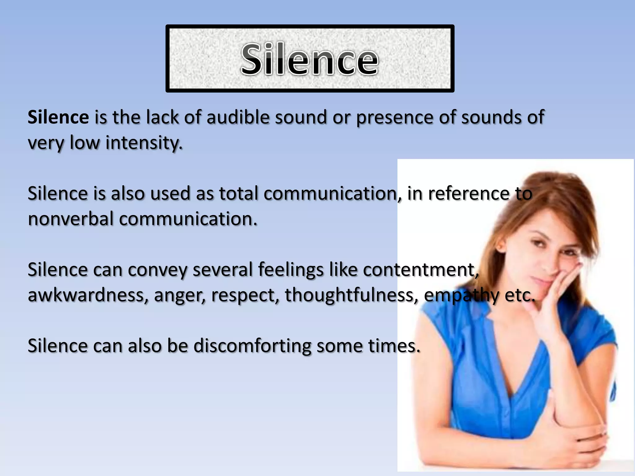 Silence is the lack of audible sound or presence of sounds of
very low intensity.
Silence is also used as total communication, in reference to
nonverbal communication.
Silence can convey several feelings like contentment,
awkwardness, anger, respect, thoughtfulness, empathy etc.
Silence can also be discomforting some times.
 