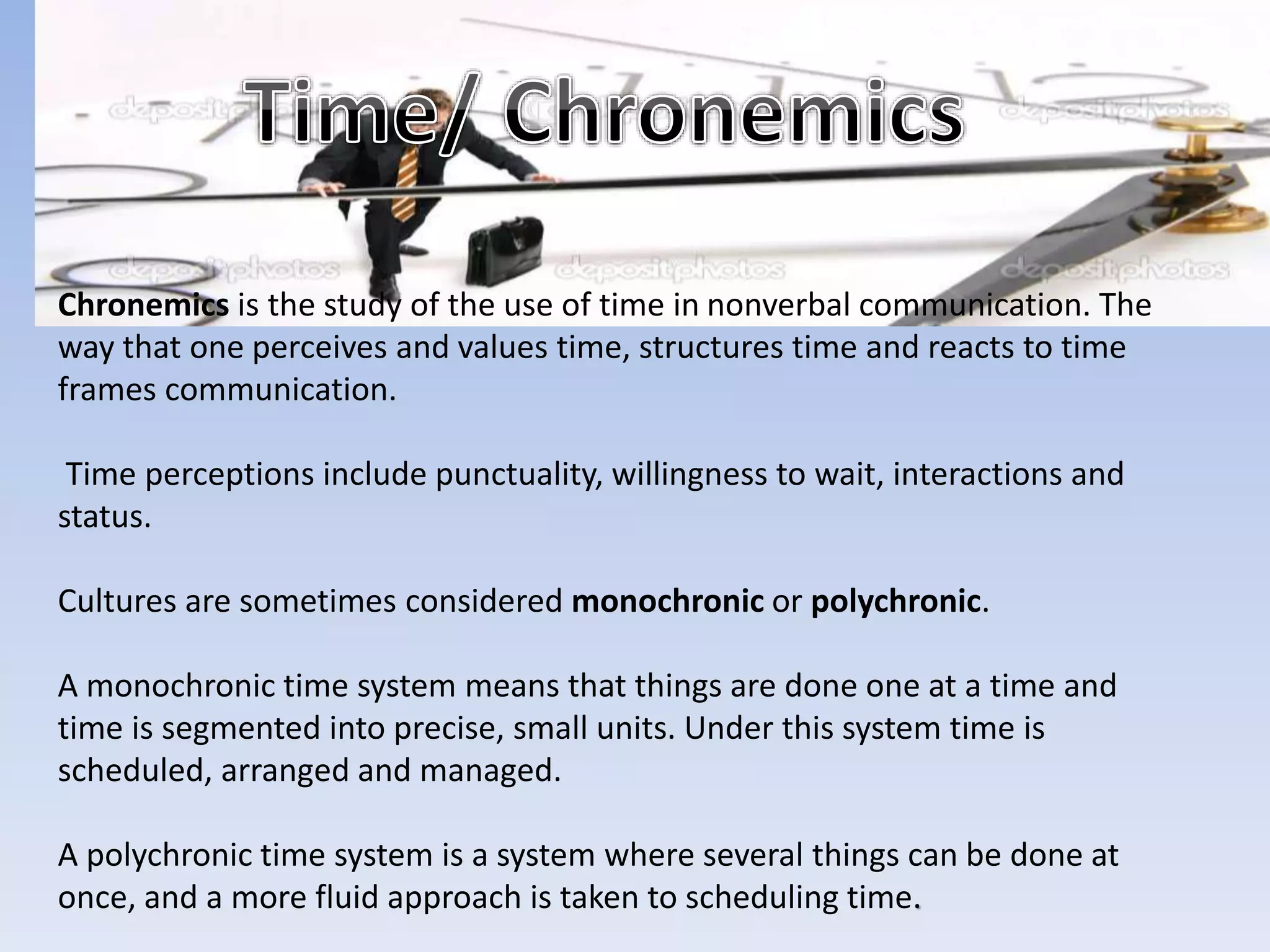 Chronemics is the study of the use of time in nonverbal communication. The
way that one perceives and values time, structures time and reacts to time
frames communication.
Time perceptions include punctuality, willingness to wait, interactions and
status.
Cultures are sometimes considered monochronic or polychronic.
A monochronic time system means that things are done one at a time and
time is segmented into precise, small units. Under this system time is
scheduled, arranged and managed.
A polychronic time system is a system where several things can be done at
once, and a more fluid approach is taken to scheduling time.
 