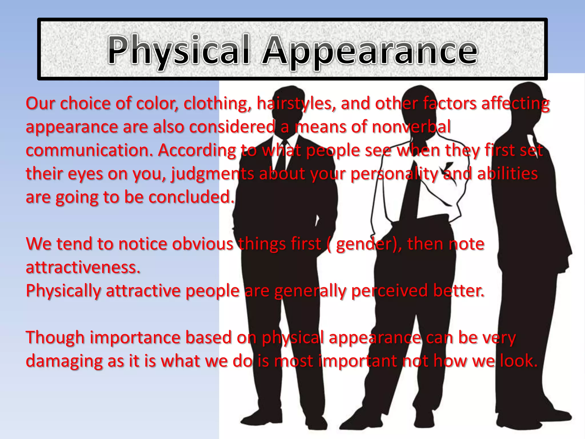 Our choice of color, clothing, hairstyles, and other factors affecting
appearance are also considered a means of nonverbal
communication. According to what people see when they first set
their eyes on you, judgments about your personality and abilities
are going to be concluded.
We tend to notice obvious things first ( gender), then note
attractiveness.
Physically attractive people are generally perceived better.
Though importance based on physical appearance can be very
damaging as it is what we do is most important not how we look.
 