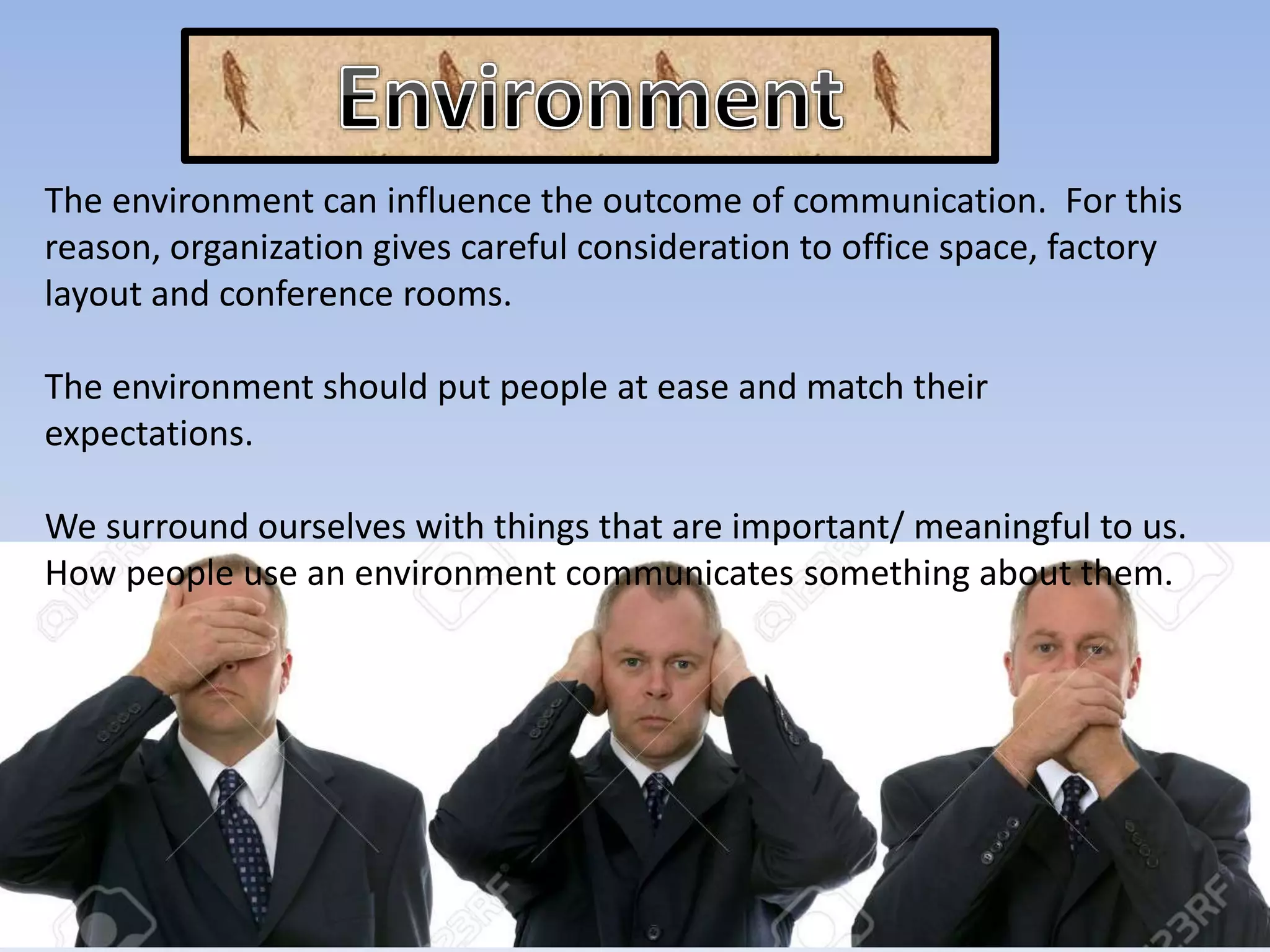The environment can influence the outcome of communication. For this
reason, organization gives careful consideration to office space, factory
layout and conference rooms.
The environment should put people at ease and match their
expectations.
We surround ourselves with things that are important/ meaningful to us.
How people use an environment communicates something about them.
 