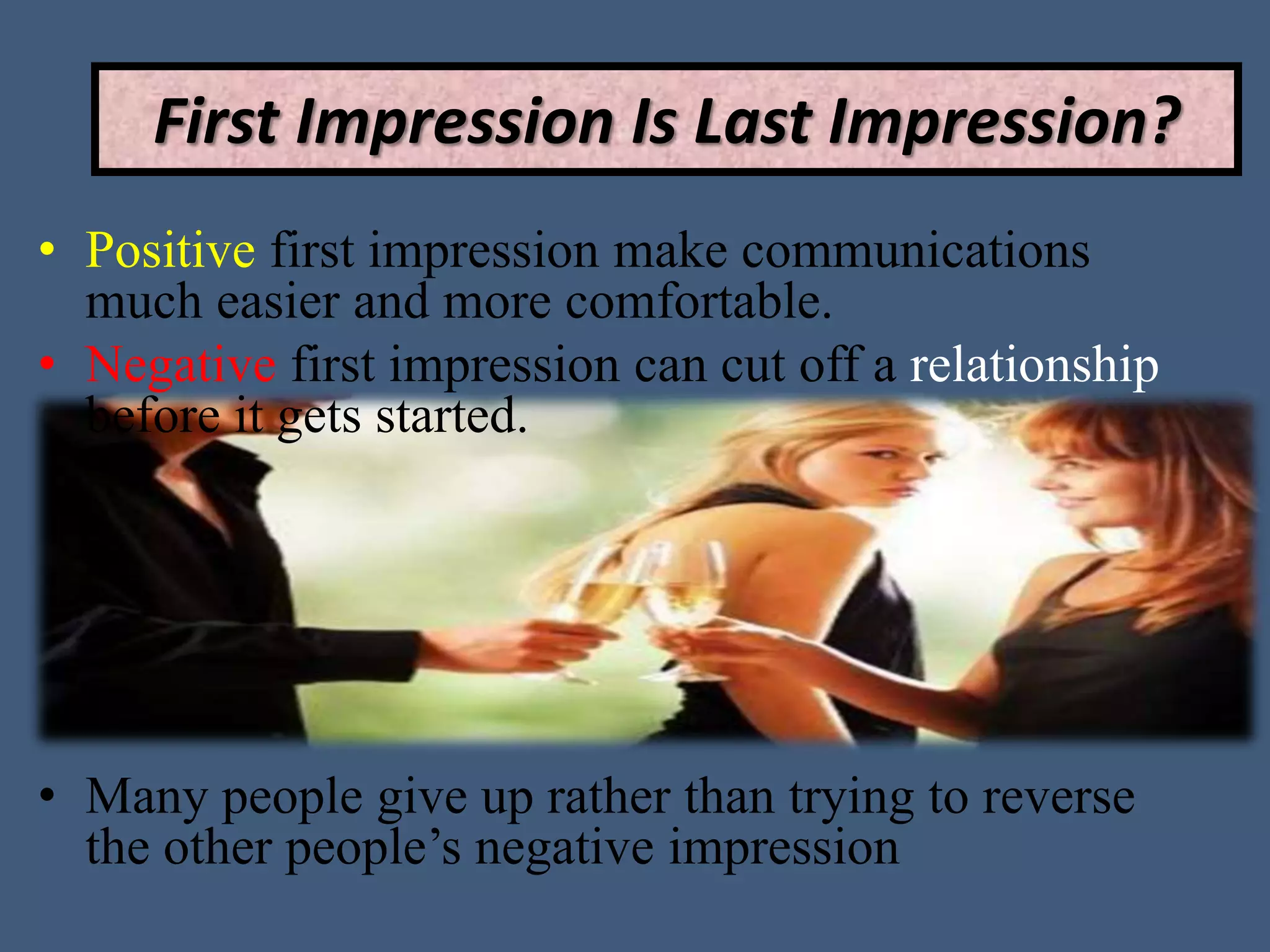 • Positive first impression make communications
much easier and more comfortable.
• Negative first impression can cut off a relationship
before it gets started.
• Many people give up rather than trying to reverse
the other people’s negative impression
First Impression Is Last Impression?
 