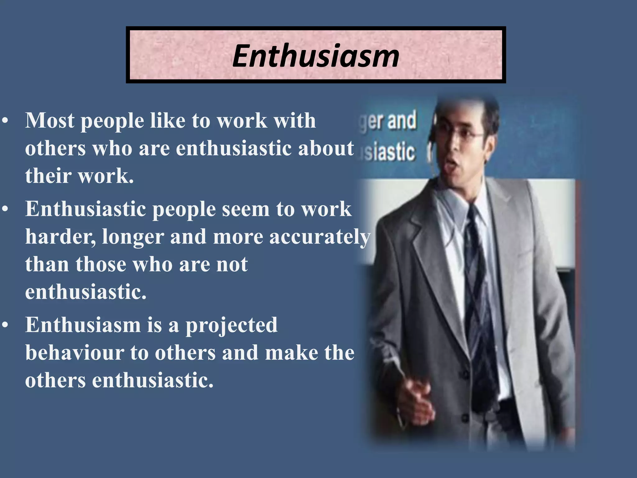 Enthusiasm
• Most people like to work with
others who are enthusiastic about
their work.
• Enthusiastic people seem to work
harder, longer and more accurately
than those who are not
enthusiastic.
• Enthusiasm is a projected
behaviour to others and make the
others enthusiastic.
 