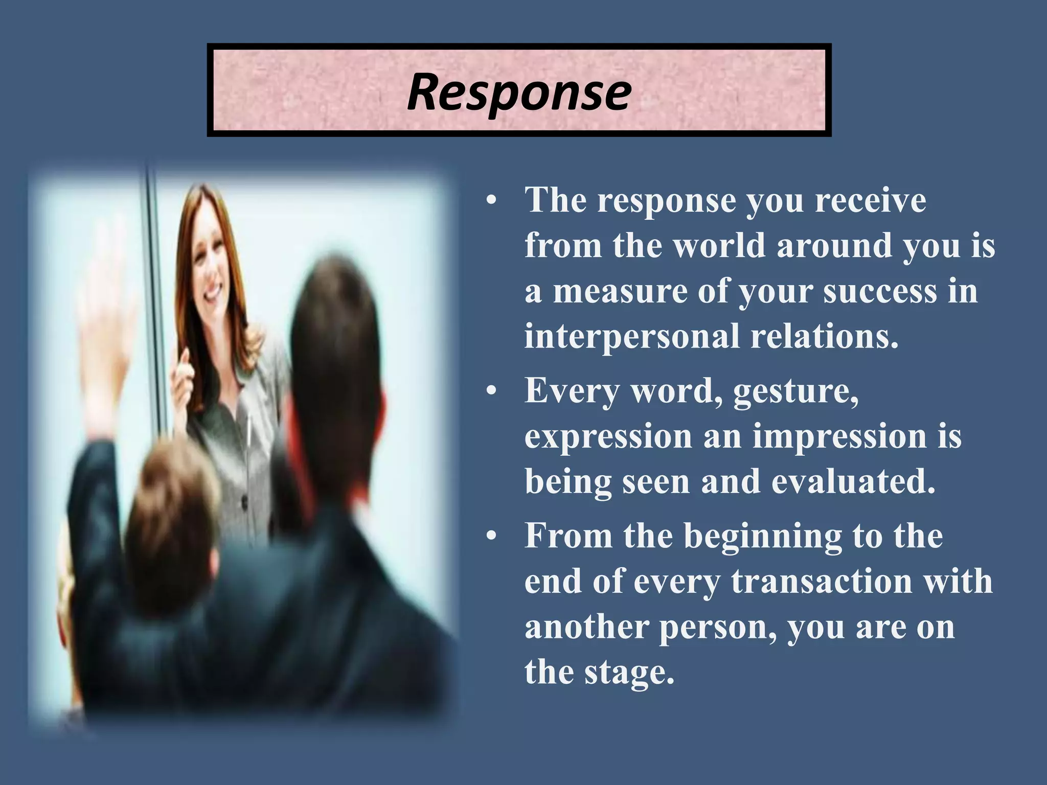 Response
• The response you receive
from the world around you is
a measure of your success in
interpersonal relations.
• Every word, gesture,
expression an impression is
being seen and evaluated.
• From the beginning to the
end of every transaction with
another person, you are on
the stage.
 
