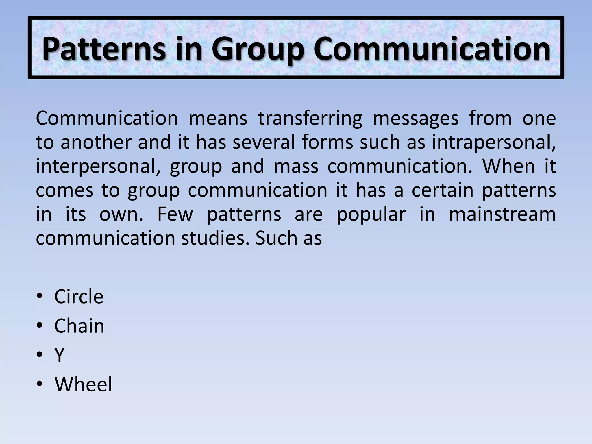 Patterns in Group Communication
Communication means transferring messages from one
to another and it has several forms such as intrapersonal,
interpersonal, group and mass communication. When it
comes to group communication it has a certain patterns
in its own. Few patterns are popular in mainstream
communication studies. Such as
• Circle
• Chain
• Y
• Wheel
 