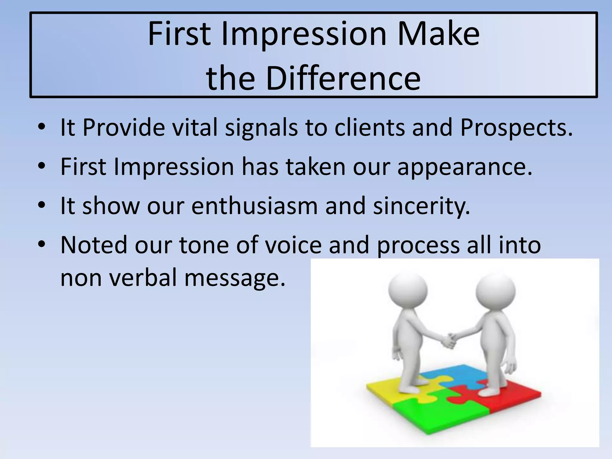 First Impression Make
the Difference
• It Provide vital signals to clients and Prospects.
• First Impression has taken our appearance.
• It show our enthusiasm and sincerity.
• Noted our tone of voice and process all into
non verbal message.
 