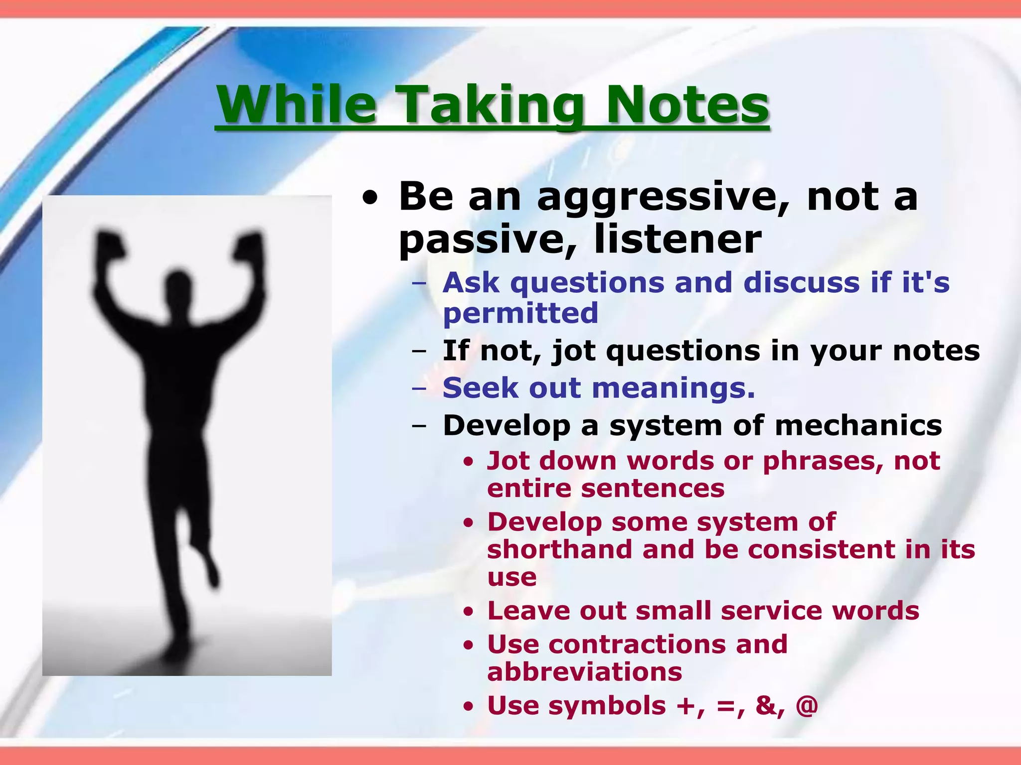 While Taking Notes
• Be an aggressive, not a
passive, listener
– Ask questions and discuss if it's
permitted
– If not, jot questions in your notes
– Seek out meanings.
– Develop a system of mechanics
• Jot down words or phrases, not
entire sentences
• Develop some system of
shorthand and be consistent in its
use
• Leave out small service words
• Use contractions and
abbreviations
• Use symbols +, =, &, @
 