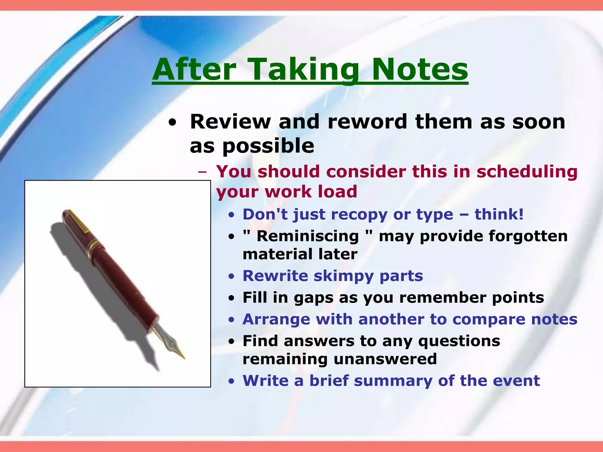 After Taking Notes
• Review and reword them as soon
as possible
– You should consider this in scheduling
your work load
• Don't just recopy or type – think!
• " Reminiscing " may provide forgotten
material later
• Rewrite skimpy parts
• Fill in gaps as you remember points
• Arrange with another to compare notes
• Find answers to any questions
remaining unanswered
• Write a brief summary of the event
 