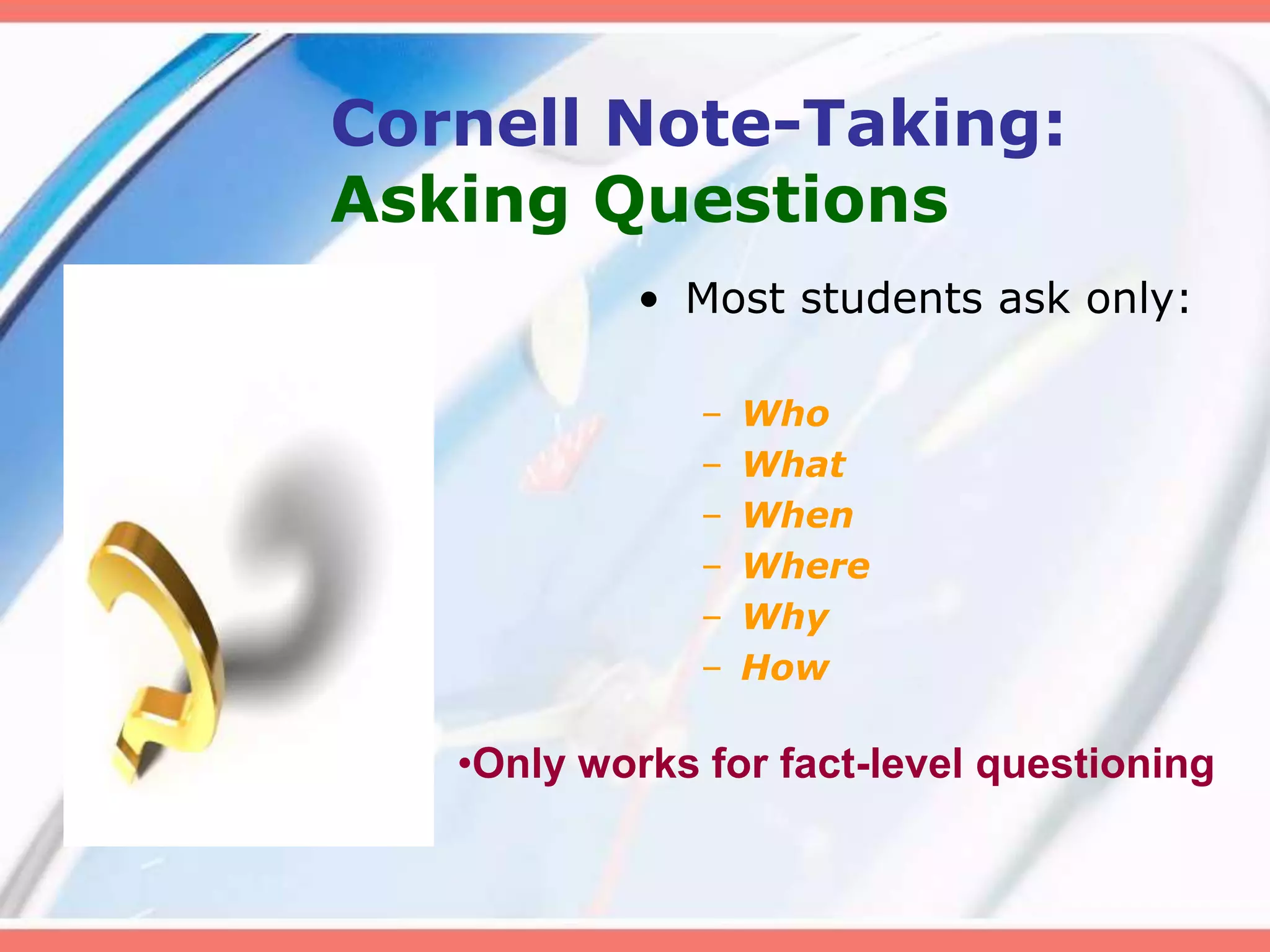 Cornell Note-Taking:
Asking Questions
• Most students ask only:
– Who
– What
– When
– Where
– Why
– How
•Only works for fact-level questioning
 