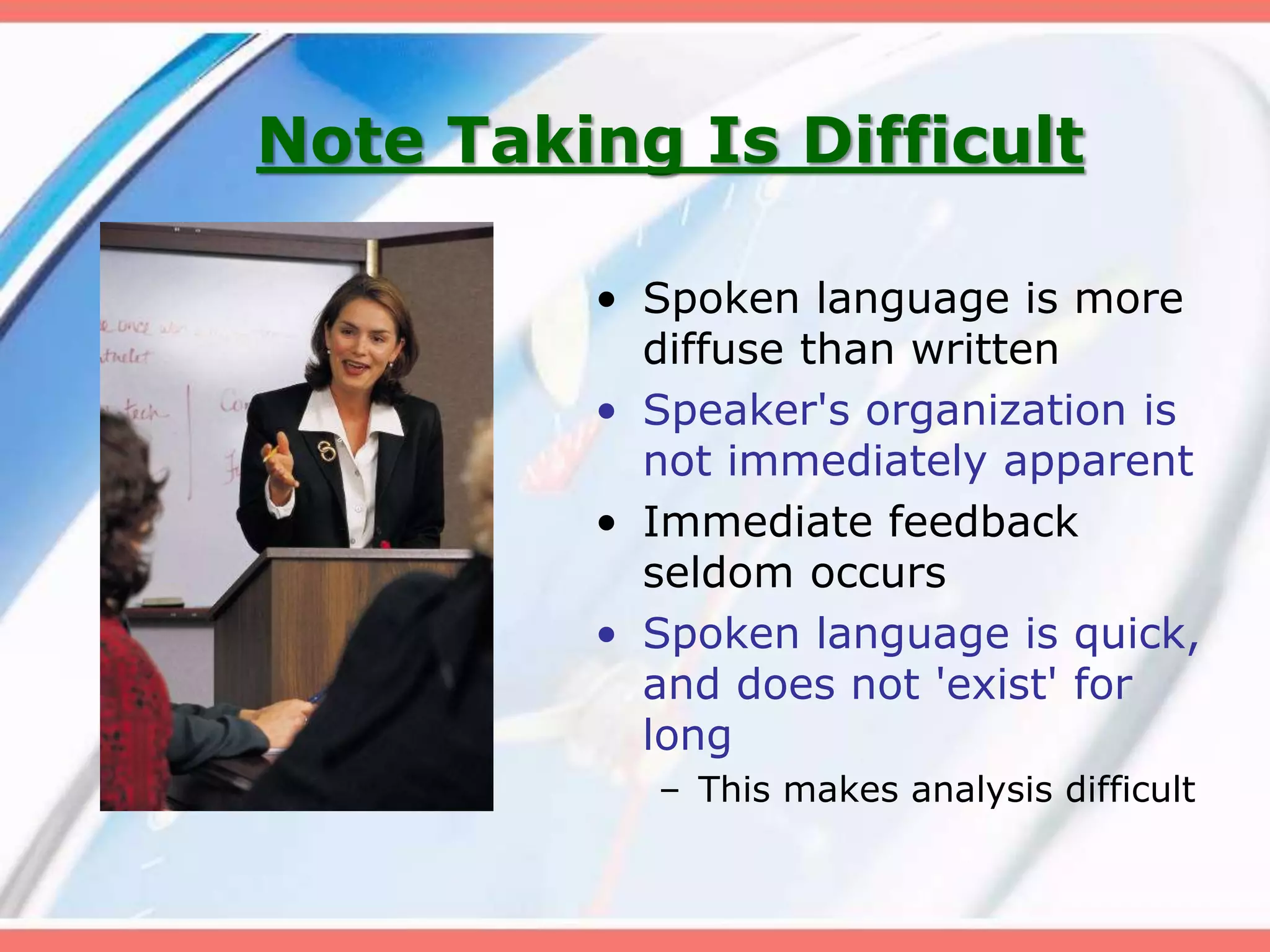 Note Taking Is Difficult
• Spoken language is more
diffuse than written
• Speaker's organization is
not immediately apparent
• Immediate feedback
seldom occurs
• Spoken language is quick,
and does not 'exist' for
long
– This makes analysis difficult
 