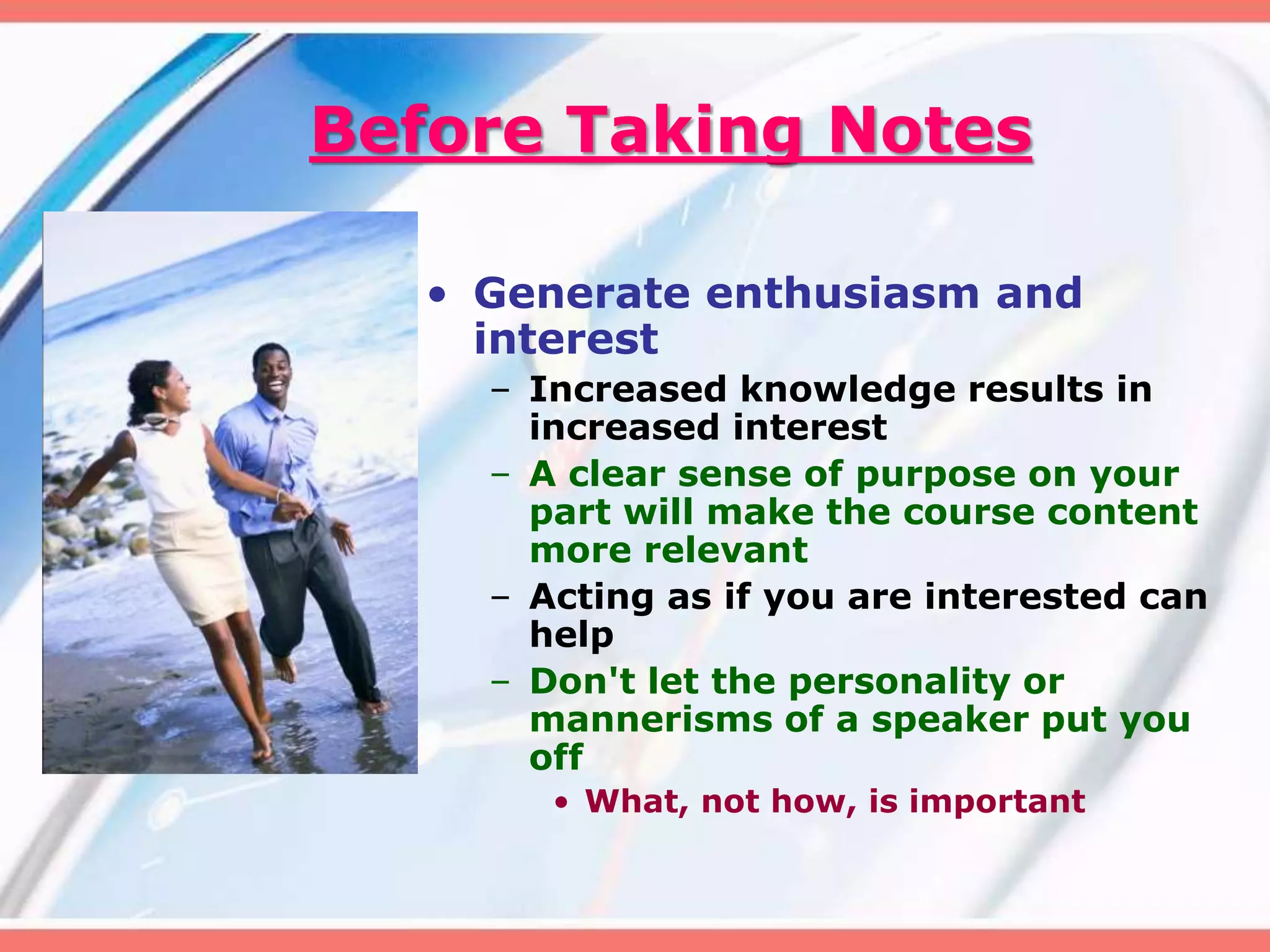 Before Taking Notes
• Generate enthusiasm and
interest
– Increased knowledge results in
increased interest
– A clear sense of purpose on your
part will make the course content
more relevant
– Acting as if you are interested can
help
– Don't let the personality or
mannerisms of a speaker put you
off
• What, not how, is important
 