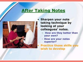 After Taking Notes
• Sharpen your note
taking technique by
looking at your
colleagues' notes.
– How are they better than
your own?
– How are your notes
superior?
• Practice those skills you
wish to develop
 