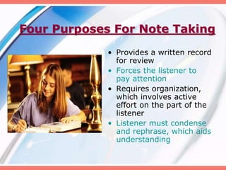 Four Purposes For Note Taking
• Provides a written record
for review
• Forces the listener to
pay attention
• Requires organization,
which involves active
effort on the part of the
listener
• Listener must condense
and rephrase, which aids
understanding
 