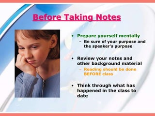 Before Taking Notes
• Prepare yourself mentally
– Be sure of your purpose and
the speaker's purpose
• Review your notes and
other background material
– Reading should be done
BEFORE class
• Think through what has
happened in the class to
date
 