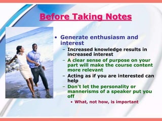 Before Taking Notes
• Generate enthusiasm and
interest
– Increased knowledge results in
increased interest
– A clear sense of purpose on your
part will make the course content
more relevant
– Acting as if you are interested can
help
– Don't let the personality or
mannerisms of a speaker put you
off
• What, not how, is important
 